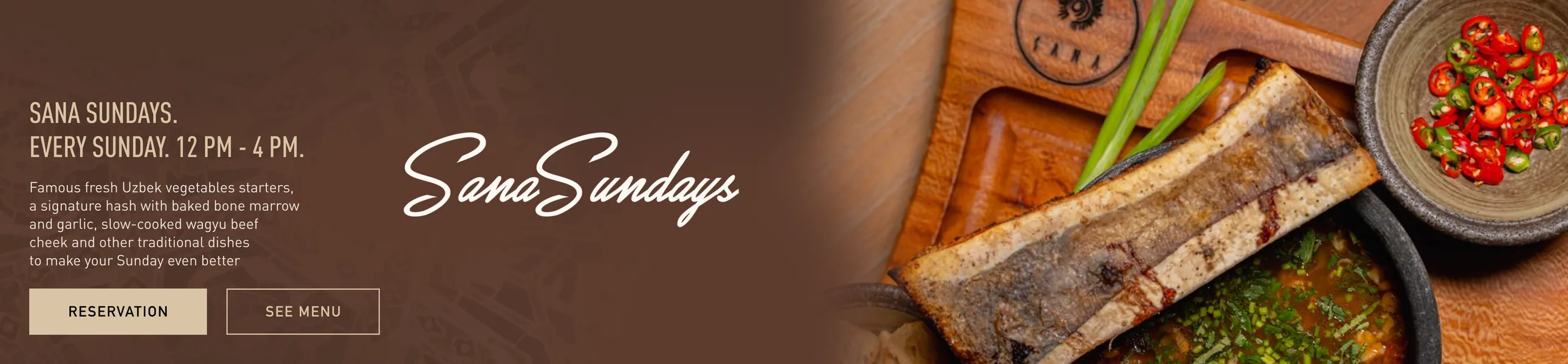 Sana Sundays. Every Sunday, 12 PM – 4 PM. Famous fresh Uzbek vegetables starters, a signature hash with baked bone marrow and garlic, slow-cooked wagyu beef cheek and other traditional dishes to make your Sunday even better.